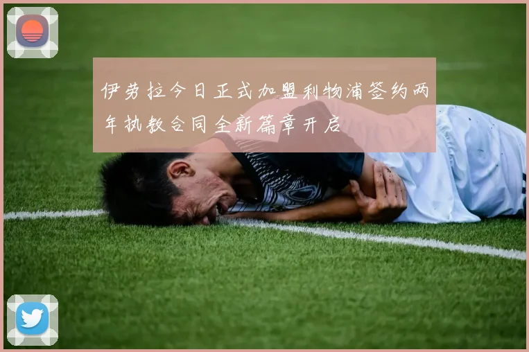 伊劳拉今日正式加盟利物浦签约两年执教合同全新篇章开启