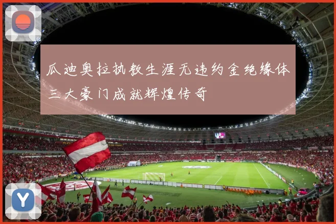 瓜迪奥拉执教生涯无违约金绝缘体三大豪门成就辉煌传奇