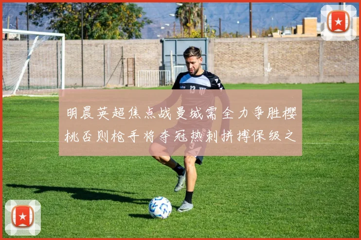 明晨英超焦点战曼城需全力争胜樱桃否则枪手将夺冠热刺拼搏保级之路