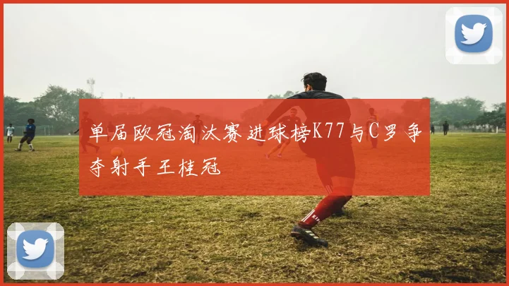 单届欧冠淘汰赛进球榜K77与C罗争夺射手王桂冠