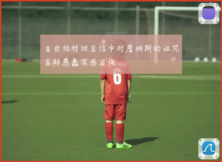 吉尔伯特坦言信中对詹姆斯的诅咒言辞愚蠢深感后悔