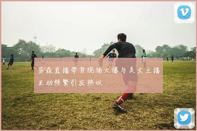 芬森直播带货现场火爆与美女主播互动频繁引发热议