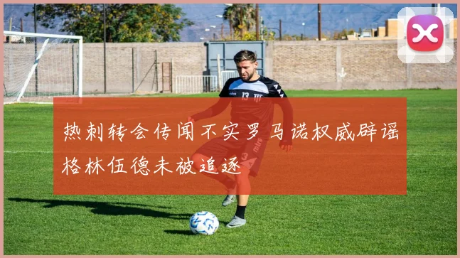 热刺转会传闻不实罗马诺权威辟谣格林伍德未被追逐