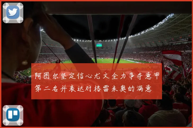 阿图尔坚定信心尤文全力争夺意甲第二名并表达对格雷米奥的满意
