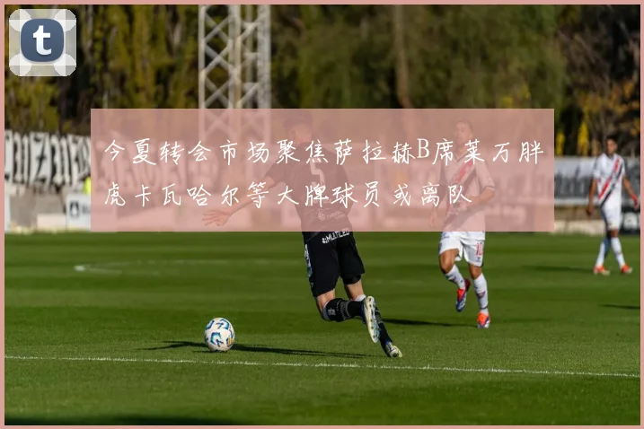 今夏转会市场聚焦萨拉赫B席莱万胖虎卡瓦哈尔等大牌球员或离队