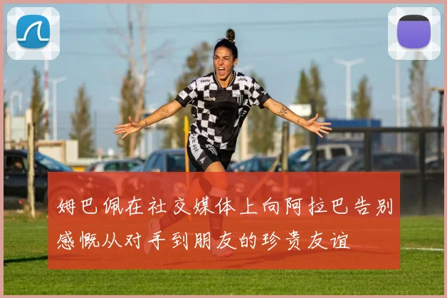 姆巴佩在社交媒体上向阿拉巴告别感慨从对手到朋友的珍贵友谊