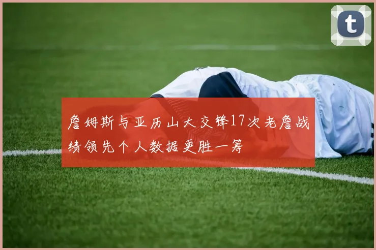 詹姆斯与亚历山大交锋17次老詹战绩领先个人数据更胜一筹