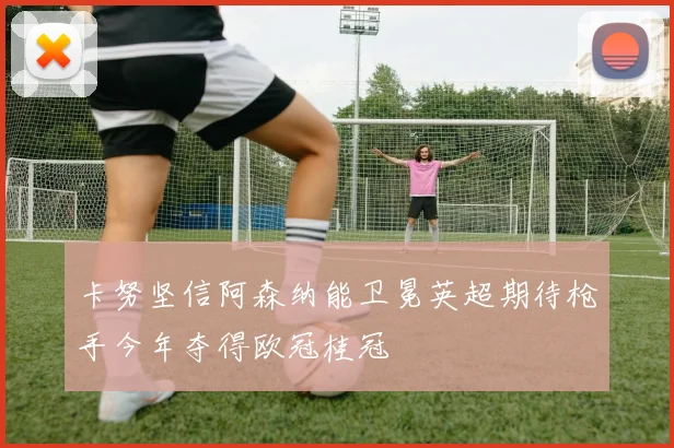 卡努坚信阿森纳能卫冕英超期待枪手今年夺得欧冠桂冠