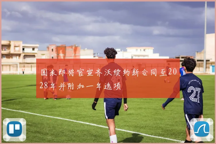 国米即将官宣齐沃续约新合同至2028年并附加一年选项